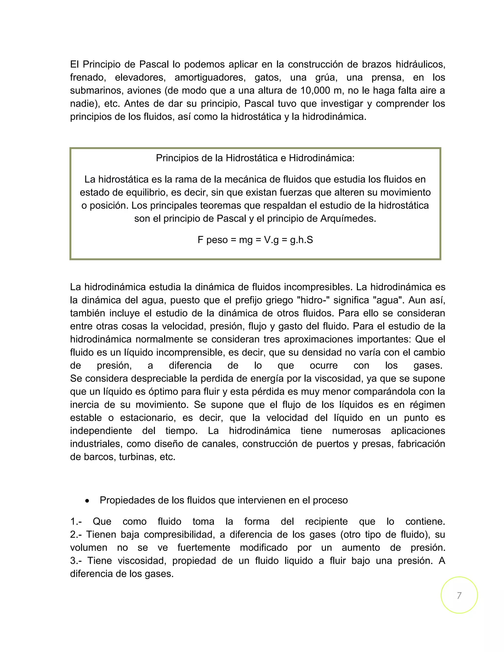 7
El Principio de Pascal lo podemos aplicar en la construcción de brazos hidráulicos,
frenado, elevadores, amortiguadores, gatos, una grúa, una prensa, en los
submarinos, aviones (de modo que a una altura de 10,000 m, no le haga falta aire a
nadie), etc. Antes de dar su principio, Pascal tuvo que investigar y comprender los
principios de los fluidos, así como la hidrostática y la hidrodinámica.
La hidrodinámica estudia la dinámica de fluidos incompresibles. La hidrodinámica es
la dinámica del agua, puesto que el prefijo griego "hidro-" significa "agua". Aun así,
también incluye el estudio de la dinámica de otros fluidos. Para ello se consideran
entre otras cosas la velocidad, presión, flujo y gasto del fluido. Para el estudio de la
hidrodinámica normalmente se consideran tres aproximaciones importantes: Que el
fluido es un líquido incomprensible, es decir, que su densidad no varía con el cambio
de presión, a diferencia de lo que ocurre con los gases.
Se considera despreciable la perdida de energía por la viscosidad, ya que se supone
que un líquido es óptimo para fluir y esta pérdida es muy menor comparándola con la
inercia de su movimiento. Se supone que el flujo de los líquidos es en régimen
estable o estacionario, es decir, que la velocidad del líquido en un punto es
independiente del tiempo. La hidrodinámica tiene numerosas aplicaciones
industriales, como diseño de canales, construcción de puertos y presas, fabricación
de barcos, turbinas, etc.
Propiedades de los fluidos que intervienen en el proceso
1.- Que como fluido toma la forma del recipiente que lo contiene.
2.- Tienen baja compresibilidad, a diferencia de los gases (otro tipo de fluido), su
volumen no se ve fuertemente modificado por un aumento de presión.
3.- Tiene viscosidad, propiedad de un fluido liquido a fluir bajo una presión. A
diferencia de los gases.
Principios de la Hidrostática e Hidrodinámica:
La hidrostática es la rama de la mecánica de fluidos que estudia los fluidos en
estado de equilibrio, es decir, sin que existan fuerzas que alteren su movimiento
o posición. Los principales teoremas que respaldan el estudio de la hidrostática
son el principio de Pascal y el principio de Arquímedes.
F peso = mg = V.g = g.h.S
 