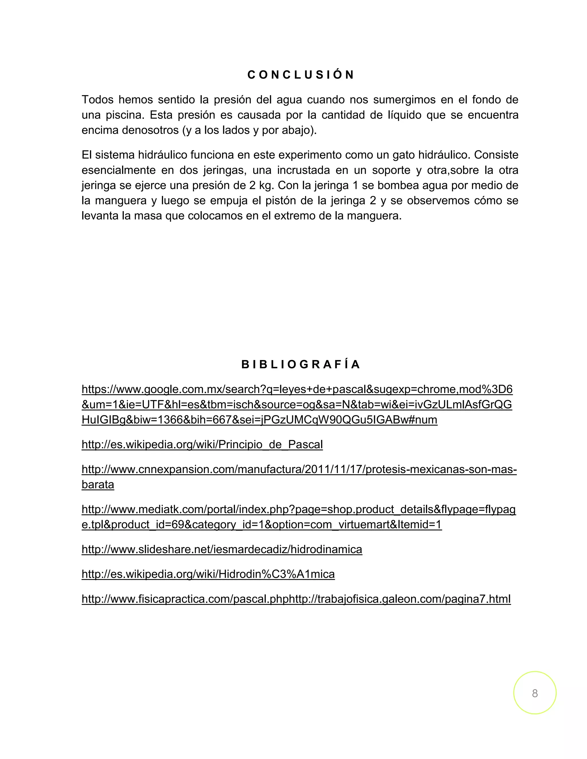 8
C O N C L U S I Ó N
Todos hemos sentido la presión del agua cuando nos sumergimos en el fondo de
una piscina. Esta presión es causada por la cantidad de líquido que se encuentra
encima denosotros (y a los lados y por abajo).
El sistema hidráulico funciona en este experimento como un gato hidráulico. Consiste
esencialmente en dos jeringas, una incrustada en un soporte y otra,sobre la otra
jeringa se ejerce una presión de 2 kg. Con la jeringa 1 se bombea agua por medio de
la manguera y luego se empuja el pistón de la jeringa 2 y se observemos cómo se
levanta la masa que colocamos en el extremo de la manguera.
B I B L I O G R A F Í A
https://www.google.com.mx/search?q=leyes+de+pascal&sugexp=chrome,mod%3D6
&um=1&ie=UTF&hl=es&tbm=isch&source=og&sa=N&tab=wi&ei=ivGzULmlAsfGrQG
HuIGIBg&biw=1366&bih=667&sei=jPGzUMCqW90QGu5IGABw#num
http://es.wikipedia.org/wiki/Principio_de_Pascal
http://www.cnnexpansion.com/manufactura/2011/11/17/protesis-mexicanas-son-mas-
barata
http://www.mediatk.com/portal/index.php?page=shop.product_details&flypage=flypag
e.tpl&product_id=69&category_id=1&option=com_virtuemart&Itemid=1
http://www.slideshare.net/iesmardecadiz/hidrodinamica
http://es.wikipedia.org/wiki/Hidrodin%C3%A1mica
http://www.fisicapractica.com/pascal.phphttp://trabajofisica.galeon.com/pagina7.html
 