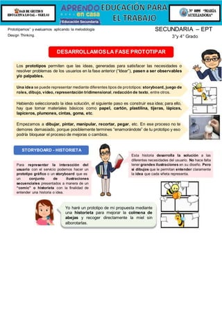 Prototipamos” y evaluamos aplicando la metodología
Design Thinking.
SECUNDARIA – EPT
3°y 4° Grado
DESARROLLAMOSLA FASE PROTOTIPAR
Los prototipos permiten que las ideas, generadas para satisfacer las necesidades o
resolver problemas de los usuarios en la fase anterior (“Idear”), pasen a ser observables
y/o palpables.
Una idea se puede representar mediante diferentes tipos de prototipos: storyboard, juego de
roles, dibujo, video, representación tridimensional, redacción de texto, entre otros.
Habiendo seleccionado la idea solución, el siguiente paso es construir esa idea; para ello,
hay que tomar materiales básicos como papel, cartón, plastilina, tijeras, lápices,
lapiceros, plumones, cintas, goma, etc.
Empezamos a dibujar, pintar, manipular, recortar, pegar, etc. En ese proceso no te
demores demasiado, porque posiblemente termines “enamorándote” de tu prototipo y eso
podría bloquear el proceso de mejoras o cambios.
STORYBOARD - HISTORIETA
Para representar la interacción del
usuario con el servicio podemos hacer un
prototipo gráfico o un storyboard que es
un conjunto de ilustraciones
secuenciales presentados a manera de un
“comic” o historieta con la finalidad de
entender una historia o idea.
Esta historia desarrolla la solución a las
diferentes necesidades del usuario. No hace falta
tener grandes ilustraciones en su diseño. Pero
sí dibujos que le permitan entender claramente
la idea que cada viñeta representa.
Yo haré un prototipo de mi propuesta mediante
una historieta para mejorar la colmena de
abejas y recoger directamente la miel sin
alborotarlas.
REDACCIÓN DE
UN TEXTO
 