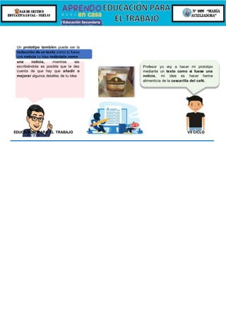 Un prototipo también puede ser la
redacción de un texto como si fuese
una noticia tu idea redáctala como
una noticia, mientras vas
escribiéndola es posible que te des
cuenta de que hay que añadir o
mejorar algunos detalles de tu idea
Profesor yo voy a hacer mi prototipo
mediante un texto como si fuese una
noticia, mi idea es hacer harina
alimenticia de la cascarilla del café.
EDUCACIÓN PARA EL TRABAJO VII CICLO
 