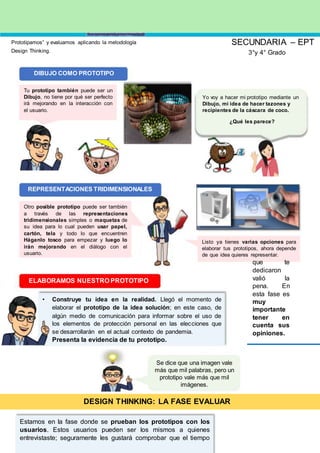 Prototipamos” y evaluamos aplicando la metodología
Design Thinking.
DIBUJO COMO PROTOTIPO
Tu prototipo también puede ser un
Dibujo, no tiene por qué ser perfecto
irá mejorando en la interacción con
el usuario.
REPRESENTACIONES TRIDIMENSIONALES
Otro posible prototipo puede ser también
a través de las representaciones
tridimensionales simples o maquetas de
su idea para lo cual pueden usar papel,
cartón, tela y todo lo que encuentren
Háganlo tosco para empezar y luego lo
irán mejorando en el diálogo con el
usuario.
SECUNDARIA – EPT
3°y 4° Grado
Yo voy a hacer mi prototipo mediante un
Dibujo, mi idea de hacer tazones y
recipientes de la cáscara de coco.
¿Qué les parece?
Listo ya tienes varias opciones para
elaborar tus prototipos, ahora depende
de que idea quieres representar.
ELABORAMOS NUESTRO PROTOTIPO
• Construye tu idea en la realidad. Llegó el momento de
elaborar el prototipo de la idea solución; en este caso, de
algún medio de comunicación para informar sobre el uso de
los elementos de protección personal en las elecciones que
se desarrollarán en el actual contexto de pandemia.
Presenta la evidencia de tu prototipo.
Se dice que una imagen vale
más que mil palabras, pero un
prototipo vale más que mil
imágenes.
DESIGN THINKING: LA FASE EVALUAR
Estamos en la fase donde se prueban los prototipos con los
usuarios. Estos usuarios pueden ser los mismos a quienes
entrevistaste; seguramente les gustará comprobar que el tiempo
que te
dedicaron
valió la
pena. En
esta fase es
muy
importante
tener en
cuenta sus
opiniones.
 