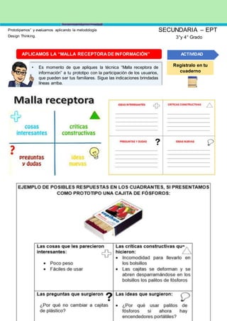 Prototipamos” y evaluamos aplicando la metodología
Design Thinking.
SECUNDARIA – EPT
3°y 4° Grado
APLICAMOS LA “MALLA RECEPTORA DE INFORMACIÓN”
• Es momento de que apliques la técnica “Malla receptora de
información” a tu prototipo con la participación de los usuarios,
que pueden ser tus familiares. Sigue las indicaciones brindadas
líneas arriba.
ACTIVIDAD
Regístralo en tu
cuaderno
 