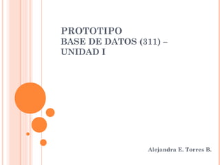 PROTOTIPO
BASE DE DATOS (311) –
UNIDAD I




                 Alejandra E. Torres B.
 
