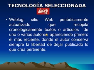 TECNOLOGÍA SELECCIONADA Weblog:  sitio Web periódicamente actualizado que recopila cronológicamente textos o artículos  de uno o varios autores, apareciendo primero el más reciente, donde el autor conserva siempre la libertad de dejar publicado lo que crea pertinente.  
