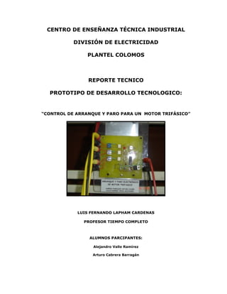 CENTRO DE ENSEÑANZA TÉCNICA INDUSTRIAL
DIVISIÓN DE ELECTRICIDAD
PLANTEL COLOMOS
REPORTE TECNICO
PROTOTIPO DE DESARROLLO TECNOLOGICO:
“CONTROL DE ARRANQUE Y PARO PARA UN MOTOR TRIFÁSICO”
LUIS FERNANDO LAPHAM CARDENAS
PROFESOR TIEMPO COMPLETO
ALUMNOS PARCIPANTES:
Alejandro Valle Ramírez
Arturo Cabrera Barragán
 