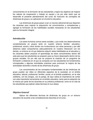 10
conocimientos en la formación de los estudiantes y lograr los objetivos de mejorar
los valores de cooperación y trabajo en equipo y es por esta razón que se
desarrolla el presente planteamiento del curso de inducción de conceptos de
dinámicas de grupo y su aplicación en el entorno educativo.
Las dinámicas de grupo pasan a ser un recurso adicional del que disponen
los docentes para mejorar la adquisición de conocimientos y competencias y
agregar la formación de las habilidades sociales necesarias en los estudiantes
para su formación integral.
Introducción
Los seres humanos somos seres sociales, y por ende nos desenvolvemos
constantemente en grupos tanto en nuestro entorno familiar, educativo,
profesional, social y otros donde nos involucramos con otras personas y por ello
debemos saber comportarnos adecuadamente en nuestra interacción con los
demás; un entorno en el que debemos adquirir estas habilidades es el educativo y
los docentes deben propiciar el aprendizaje de estos conocimientos dentro del
aula para que los estudiantes se preparen para su futuro desempeño dentro de los
grupos sociales. Es por ello que se propone la creación de un programa de
formación a distancia en el que se comparta con los estudiantes los fundamentos
conceptuales y algunas actividades prácticas para promover la mejora de las
actividades docentes a través de las dinámicas de grupo.
Los conocimientos de los conceptos fundamentales de las dinámicas de
grupo pueden ser útiles en diferentes aspectos de la sociedad, en el ámbito
educativo, laboral, profesional, familiar, social, en el ámbito académico, en la vida
cotidiana, con los amigos, con la pareja, de aquí radica la importancia de contar
con esta importante herramienta en el ámbito educativo, tanto para la adopción de
la misma por parte de los docentes en su práctica profesional, como en la vida de
los estudiantes que aplican estas técnicas en sus clases.
Objetivo General
Aplicar las diferentes técnicas de dinámicas de grupo en un entorno
educativo de acuerdo a las consideraciones descritas en el curso.
 