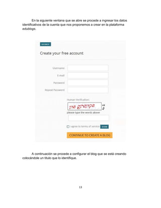 13
En la siguiente ventana que se abre se procede a ingresar los datos
identificativos de la cuenta que nos proponemos a crear en la plataforma
edublogs.
A continuación se procede a configurar el blog que se está creando
colocándole un titulo que lo identifique.
 