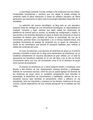19
La tecnología presenta muchas ventajas a los profesores que las utilizan,
brindándoles herramientas y servicios que van desde la simple entrega de
contenido hasta la plena interacción a través de software educativo de última
generación que aprovecha en pleno toda la tecnología telemática disponible en la
actualidad.
La selección del recurso tecnológico, el blog para su uso educativo,
presenta todas las ventajas de una herramienta tecnológica, su disponibilidad en
cualquier momento y lugar, siempre que estén dadas las condiciones de
plataforma de Internet para su acceso, su facilidad de configuración y diseño, lo
que permite a los docentes dedicarse en pleno al diseño del contenido sin tener la
necesidad de dedicar gran cantidad de tiempo al aprendizaje del uso de la
herramienta, permiten tener a la disposición y en un tiempo bastante breve, una
completa herramienta de entrega de contenido con un grado de interacción a
través de los comentarios que permite el necesario feedback para verificar la
validez del contenido del curso.
El curso de inducción a las técnicas de dinámicas de grupo en el entorno
educativo impartido a través de un blog como herramienta de enseñanza, es un
excelente complemento de recursos educativos de gran utilidad, por un lado se
aprovechan los beneficios implícitos en el uso del blog y por el otro se brinda
conocimiento sobre una muy útil herramienta como lo es la dinámica de grupo
como recurso de enseñanza.
El proceso de enseñanza es un tema bastante amplio y complicado, para
llevarlo a feliz término se han implementado diversas técnicas y estrategias,
además de numerosos recursos, entre los que se puede agregar las técnicas de
las dinámicas de grupo como un excelente complemento para fomentar el
aprendizaje, la adquisición de conocimientos y habilidades, además de ser un
excelente recurso para fomentar el pensamiento crítico y reflexivo en los
estudiantes, valor tan importante y necesario en los tiempos modernos en los que
vivimos y donde dependemos de una correcta percepción de la realidad que nos
rodea.
 