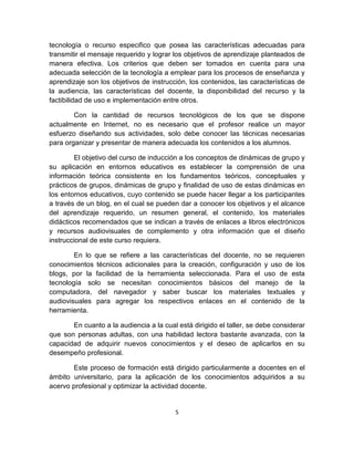 5
tecnología o recurso especifico que posea las características adecuadas para
transmitir el mensaje requerido y lograr los objetivos de aprendizaje planteados de
manera efectiva. Los criterios que deben ser tomados en cuenta para una
adecuada selección de la tecnología a emplear para los procesos de enseñanza y
aprendizaje son los objetivos de instrucción, los contenidos, las características de
la audiencia, las características del docente, la disponibilidad del recurso y la
factibilidad de uso e implementación entre otros.
Con la cantidad de recursos tecnológicos de los que se dispone
actualmente en Internet, no es necesario que el profesor realice un mayor
esfuerzo diseñando sus actividades, solo debe conocer las técnicas necesarias
para organizar y presentar de manera adecuada los contenidos a los alumnos.
El objetivo del curso de inducción a los conceptos de dinámicas de grupo y
su aplicación en entornos educativos es establecer la comprensión de una
información teórica consistente en los fundamentos teóricos, conceptuales y
prácticos de grupos, dinámicas de grupo y finalidad de uso de estas dinámicas en
los entornos educativos, cuyo contenido se puede hacer llegar a los participantes
a través de un blog, en el cual se pueden dar a conocer los objetivos y el alcance
del aprendizaje requerido, un resumen general, el contenido, los materiales
didácticos recomendados que se indican a través de enlaces a libros electrónicos
y recursos audiovisuales de complemento y otra información que el diseño
instruccional de este curso requiera.
En lo que se refiere a las características del docente, no se requieren
conocimientos técnicos adicionales para la creación, configuración y uso de los
blogs, por la facilidad de la herramienta seleccionada. Para el uso de esta
tecnología solo se necesitan conocimientos básicos del manejo de la
computadora, del navegador y saber buscar los materiales textuales y
audiovisuales para agregar los respectivos enlaces en el contenido de la
herramienta.
En cuanto a la audiencia a la cual está dirigido el taller, se debe considerar
que son personas adultas, con una habilidad lectora bastante avanzada, con la
capacidad de adquirir nuevos conocimientos y el deseo de aplicarlos en su
desempeño profesional.
Este proceso de formación está dirigido particularmente a docentes en el
ámbito universitario, para la aplicación de los conocimientos adquiridos a su
acervo profesional y optimizar la actividad docente.
 