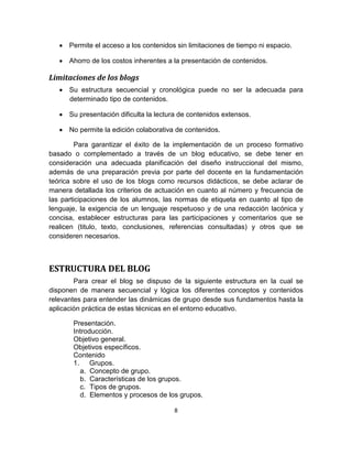 8
• Permite el acceso a los contenidos sin limitaciones de tiempo ni espacio.
• Ahorro de los costos inherentes a la presentación de contenidos.
Limitaciones de los blogs
• Su estructura secuencial y cronológica puede no ser la adecuada para
determinado tipo de contenidos.
• Su presentación dificulta la lectura de contenidos extensos.
• No permite la edición colaborativa de contenidos.
Para garantizar el éxito de la implementación de un proceso formativo
basado o complementado a través de un blog educativo, se debe tener en
consideración una adecuada planificación del diseño instruccional del mismo,
además de una preparación previa por parte del docente en la fundamentación
teórica sobre el uso de los blogs como recursos didácticos, se debe aclarar de
manera detallada los criterios de actuación en cuanto al número y frecuencia de
las participaciones de los alumnos, las normas de etiqueta en cuanto al tipo de
lenguaje, la exigencia de un lenguaje respetuoso y de una redacción lacónica y
concisa, establecer estructuras para las participaciones y comentarios que se
realicen (titulo, texto, conclusiones, referencias consultadas) y otros que se
consideren necesarios.
ESTRUCTURA DEL BLOG
Para crear el blog se dispuso de la siguiente estructura en la cual se
disponen de manera secuencial y lógica los diferentes conceptos y contenidos
relevantes para entender las dinámicas de grupo desde sus fundamentos hasta la
aplicación práctica de estas técnicas en el entorno educativo.
Presentación.
Introducción.
Objetivo general.
Objetivos específicos.
Contenido
1. Grupos.
a. Concepto de grupo.
b. Características de los grupos.
c. Tipos de grupos.
d. Elementos y procesos de los grupos.
 