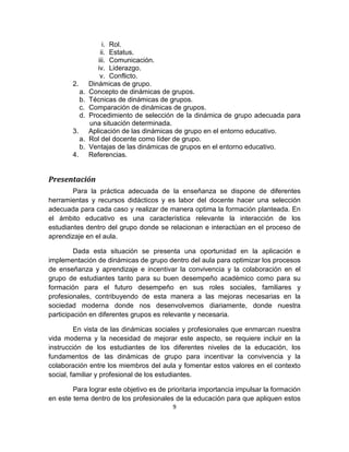 9
i. Rol.
ii. Estatus.
iii. Comunicación.
iv. Liderazgo.
v. Conflicto.
2. Dinámicas de grupo.
a. Concepto de dinámicas de grupos.
b. Técnicas de dinámicas de grupos.
c. Comparación de dinámicas de grupos.
d. Procedimiento de selección de la dinámica de grupo adecuada para
una situación determinada.
3. Aplicación de las dinámicas de grupo en el entorno educativo.
a. Rol del docente como líder de grupo.
b. Ventajas de las dinámicas de grupos en el entorno educativo.
4. Referencias.
Presentación
Para la práctica adecuada de la enseñanza se dispone de diferentes
herramientas y recursos didácticos y es labor del docente hacer una selección
adecuada para cada caso y realizar de manera optima la formación planteada. En
el ámbito educativo es una característica relevante la interacción de los
estudiantes dentro del grupo donde se relacionan e interactúan en el proceso de
aprendizaje en el aula.
Dada esta situación se presenta una oportunidad en la aplicación e
implementación de dinámicas de grupo dentro del aula para optimizar los procesos
de enseñanza y aprendizaje e incentivar la convivencia y la colaboración en el
grupo de estudiantes tanto para su buen desempeño académico como para su
formación para el futuro desempeño en sus roles sociales, familiares y
profesionales, contribuyendo de esta manera a las mejoras necesarias en la
sociedad moderna donde nos desenvolvemos diariamente, donde nuestra
participación en diferentes grupos es relevante y necesaria.
En vista de las dinámicas sociales y profesionales que enmarcan nuestra
vida moderna y la necesidad de mejorar este aspecto, se requiere incluir en la
instrucción de los estudiantes de los diferentes niveles de la educación, los
fundamentos de las dinámicas de grupo para incentivar la convivencia y la
colaboración entre los miembros del aula y fomentar estos valores en el contexto
social, familiar y profesional de los estudiantes.
Para lograr este objetivo es de prioritaria importancia impulsar la formación
en este tema dentro de los profesionales de la educación para que apliquen estos
 