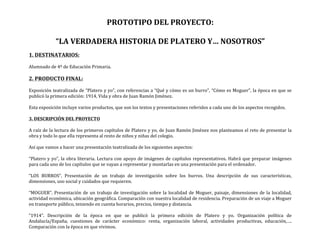 PROTOTIPO	
  DEL	
  PROYECTO:	
  
	
  
“LA	
  VERDADERA	
  HISTORIA	
  DE	
  PLATERO	
  Y…	
  NOSOTROS”	
  
	
  
1.	
  DESTINATARIOS:	
  
	
  
Alumnado	
  de	
  4º	
  de	
  Educación	
  Primaria.	
  
	
  
2.	
  PRODUCTO	
  FINAL:	
  
	
  
Exposición	
  teatralizada	
  de	
  “Platero	
  y	
  yo”,	
  con	
  referencias	
  a	
  “Qué	
  y	
  cómo	
  es	
  un	
  burro”,	
  “Cómo	
  es	
  Moguer”,	
  la	
  época	
  en	
  que	
  se	
  
publicó	
  la	
  primera	
  edición:	
  1914,	
  Vida	
  y	
  obra	
  de	
  Juan	
  Ramón	
  Jiménez.	
  
	
  
Esta	
  exposición	
  incluye	
  varios	
  productos,	
  que	
  son	
  los	
  textos	
  y	
  presentaciones	
  referidos	
  a	
  cada	
  uno	
  de	
  los	
  aspectos	
  recogidos.	
  
	
  
3.	
  DESCRIPCIÓN	
  DEL	
  PROYECTO	
  
	
  
A	
  raíz	
  de	
  la	
  lectura	
  de	
  los	
  primeros	
  capítulos	
  de	
  Platero	
  y	
  yo,	
  de	
  Juan	
  Ramón	
  Jiménez	
  nos	
  planteamos	
  el	
  reto	
  de	
  presentar	
  la	
  
obra	
  y	
  todo	
  lo	
  que	
  ella	
  representa	
  al	
  resto	
  de	
  niños	
  y	
  niñas	
  del	
  colegio.	
  
	
  
Así	
  que	
  vamos	
  a	
  hacer	
  una	
  presentación	
  teatralizada	
  de	
  los	
  siguientes	
  aspectos:	
  
	
  
“Platero	
  y	
  yo”,	
  la	
  obra	
  literaria.	
  Lectura	
  con	
  apoyo	
  de	
  imágenes	
  de	
  capítulos	
  representativos.	
  Habrá	
  que	
  preparar	
  imágenes	
  
para	
  cada	
  uno	
  de	
  los	
  capítulos	
  que	
  se	
  vayan	
  a	
  representar	
  y	
  montarlas	
  en	
  una	
  presentación	
  para	
  el	
  ordenador.	
  
	
  
“LOS	
   BURROS”.	
   Presentación	
   de	
   un	
   trabajo	
   de	
   investigación	
   sobre	
   los	
   burros.	
   Una	
   descripción	
   de	
   sus	
   características,	
  
dimensiones,	
  uso	
  social	
  y	
  cuidados	
  que	
  requieren.	
  
	
  
“MOGUER”.	
  Presentación	
  de	
  un	
  trabajo	
  de	
  investigación	
  sobre	
  la	
  localidad	
  de	
  Moguer,	
  paisaje,	
  dimensiones	
  de	
  la	
  localidad,	
  
actividad	
  económica,	
  ubicación	
  geográfica.	
  Comparación	
  con	
  nuestra	
  localidad	
  de	
  residencia.	
  Preparación	
  de	
  un	
  viaje	
  a	
  Moguer	
  
en	
  transporte	
  público,	
  teniendo	
  en	
  cuenta	
  horarios,	
  precios,	
  tiempo	
  y	
  distancia.	
  
	
  
“1914”.	
   Descripción	
   de	
   la	
   época	
   en	
   que	
   se	
   publicó	
   la	
   primera	
   edición	
   de	
   Platero	
   y	
   yo.	
   Organización	
   política	
   de	
  
Andalucía/España,	
   cuestiones	
   de	
   carácter	
   económico:	
   renta,	
   organización	
   laboral,	
   actividades	
   productivas,	
   educación,….	
  
Comparación	
  con	
  la	
  época	
  en	
  que	
  vivimos.	
  
 