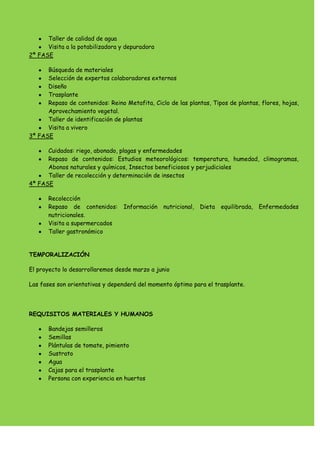 Taller de calidad de agua
Visita a la potabilizadora y depuradora
2ª FASE
Búsqueda de materiales
Selección de expertos colaboradores externos
Diseño
Trasplante
Repaso de contenidos: Reino Metafita, Ciclo de las plantas, Tipos de plantas, flores, hojas,
Aprovechamiento vegetal.
Taller de identificación de plantas
Visita a vivero
3ª FASE
Cuidados: riego, abonado, plagas y enfermedades
Repaso de contenidos: Estudios meteorológicos: temperatura, humedad, climogramas,
Abonos naturales y químicos, Insectos beneficiosos y perjudiciales
Taller de recolección y determinación de insectos
4ª FASE
Recolección
Repaso de contenidos: Información nutricional, Dieta equilibrada, Enfermedades
nutricionales.
Visita a supermercados
Taller gastronómico
TEMPORALIZACIÓN
El proyecto lo desarrollaremos desde marzo a junio
Las fases son orientativas y dependerá del momento óptimo para el trasplante.
REQUISITOS MATERIALES Y HUMANOS
Bandejas semilleros
Semillas
Plántulas de tomate, pimiento
Sustrato
Agua
Cajas para el trasplante
Persona con experiencia en huertos
 
