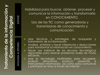 SUPONEAPLICADAALESTUDIO:
Habilidad para buscar, obtener, procesar y
comunicar la información y transformarla
en CONOCIMIENTO.
Uso de las TIC como generadoras y
transmisoras de conocimiento y
comunicación.
 Usar técnicas y estrategias de búsqueda y
tratamiento de la información.
 Analizar, sintetizar y hacer inferencias y deducciones
para transformar la información en conocimiento.
 Hacer uso habitual de los recursos tecnológicos
disponibles para resolver problemas reales de modo
eficiente.
 Usar la tecnología multimedia para recuperar,
evaluar, almacenar, producir, presentar e
intercambiar información, así como para comunicar
y participar en foros a través de Internet.
 