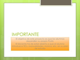 IMPORTANTE
El objetivo de este proyecto es que los alumnos
desarrollen su propio PLAN.
El docente ha de estar abierto a que el alumno
introduzca TICs, manualidades, música, etc. en su plan
de estudio
 