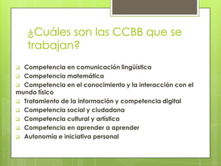 ¿Cuáles son las CCBB que se
trabajan?
 Competencia en comunicación lingüística
 Competencia matemática
 Competencia en el conocimiento y la interacción con el
mundo físico
 Tratamiento de la información y competencia digital
 Competencia social y ciudadana
 Competencia cultural y artística
 Competencia en aprender a aprender
 Autonomía e iniciativa personal
 
