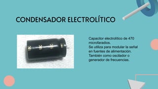 CONDENSADOR ELECTROLÍTICO
Capacitor electrolítico de 470
microfaradios.
Se utiliza para modular la señal
en fuentes de alimentación.
También como oscilador o
generador de frecuencias.
 