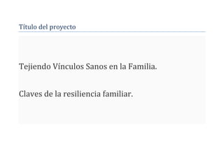 Título del proyecto
Tejiendo Vínculos Sanos en la Familia.
Claves de la resiliencia familiar.
 