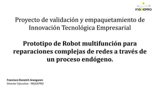 Proyecto de validación y empaquetamiento de
Innovación Tecnológica Empresarial
Prototipo de Robot multifunción para
reparaciones complejas de redes a través de
un proceso endógeno.
Francisco Donetch Aranguren
Director Ejecutivo - INGGEPRO
 