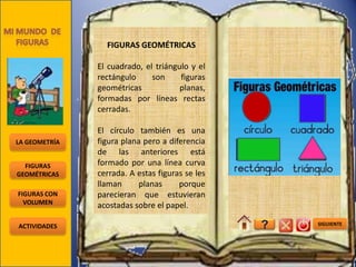 FIGURAS GEOMÉTRICAS

               El cuadrado, el triángulo y el
               rectángulo     son     figuras
               geométricas            planas,
               formadas por líneas rectas
               cerradas.

               El círculo también es una
LA GEOMETRÍA   figura plana pero a diferencia
               de las anteriores está
  FIGURAS      formado por una línea curva
GEOMÉTRICAS    cerrada. A estas figuras se les
               llaman      planas     porque
FIGURAS CON    parecieran que estuvieran
  VOLUMEN
               acostadas sobre el papel.

ACTIVIDADES                                      ?   SIGUIENTE
 