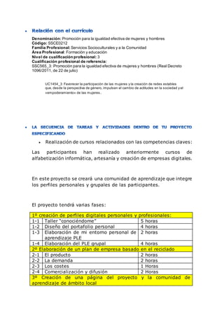 Denominación: Promoción para la igualdad efectiva de mujeres y hombres
Código: SSCE0212
Familia Profesional: Servicios Socioculturales y a la Comunidad
Área Profesional: Formación y educación
Nivel de cualificación profesional: 3
Cualificación profesional de referencia:
SSC565_3: Promoción para la igualdad efectiva de mujeres y hombres (Real Decreto
1096/2011, de 22 de julio)
UC1454_3: Favorecer la participación de las mujeres y la creación de redes estables
que, desde la perspectiva de género, impulsen el cambio de actitudes en la sociedad y el
«empoderamiento» de las mujeres.
 Realización de cursos relacionados con las competencias claves:
Las participantes han realizado anteriormente cursos de
alfabetización informática, artesanía y creación de empresas digitales.
En este proyecto se creará una comunidad de aprendizaje que integre
los perfiles personales y grupales de las participantes.
El proyecto tendrá varias fases:
1º creación de perfiles digitales personales y profesionales:
1-1 Taller “conociéndome” 5 horas
1-2 Diseño del portafolio personal 4 horas
1-3 Elaboración de mi entorno personal de
aprendizaje PLE
2 horas
1-4 Elaboración del PLE grupal 4 horas
2º Elaboración de un plan de empresa basado en el reciclado
2-1 El producto 2 horas
2-2 La demanda 2 horas
2-3 Los costes 1 Horas
2-4 Comercialización y difusión 2 Horas
3º Creación de una página del proyecto y la comunidad de
aprendizaje de ámbito local
 
