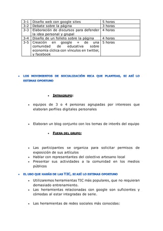 3-1 Diseño web con google sites 5 horas
3-2 Debate sobre la página 3 horas
3-3 Elaboración de discursos para defender
la idea personal y grupal
4 horas
3-4 Diseño de un folleto sobre la página 4 horas
3-5 Creación en google + de una
comunidad de educativa sobre
economía cíclica con vínculos en twitter,
y facebook
5 horas
 INTRAGRUPO:
 equipos de 3 o 4 personas agrupadas por intereses que
elaboran perfiles digitales personales
 Elaboran un blog conjunto con los temas de interés del equipo
 FUERA DEL GRUPO:
 Las participantes se organiza para solicitar permisos de
exposición de sus artículos
 Hablar con representantes del colectivo artesano local
 Presentar sus actividades a la comunidad en los medios
públicos
 Utilizaremos herramientas TIC más populares, que no requieran
demasiado entrenamiento.
 Las herramientas relacionadas con google son suficientes y
cómodas al estar integradas de serie.
 Las herramientas de redes sociales más conocidas:
 