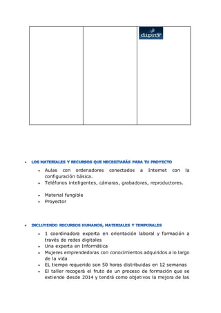  Aulas con ordenadores conectados a Internet con la
configuración básica.
 Teléfonos inteligentes, cámaras, grabadoras, reproductores.
 Material fungible
Proyector
 1 coordinadora experta en orientación laboral y formación a
través de redes digitales
 Una experta en Informática
 Mujeres emprendedoras con conocimientos adquiridos a lo largo
de la vida
 EL tiempo requerido son 50 horas distribuidas en 12 semanas
 El taller recogerá el fruto de un proceso de formación que se
extiende desde 2014 y tendrá como objetivos la mejora de las
 