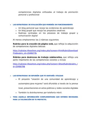 competencias digitales enfocadas al trabajo de promoción
personal y profesional
 Un blog personal que recoja las evidencias de aprendizaje
 Un blog grupal que recoja los proyectos creativos
 Rubricas centradas en los procesos de trabajo grupal y
comunicación digital
Al menos emplearemos las 2 rúbricas siguientes
Rubrica para la creación de página web, que refleja la adquisición
de competencias digitales básicas
http://rubistar.4teachers.org/index.php?screen=PrintRubricDownload
File&rubric_id=2548677&
Rúbrica para destrezas de trabajo colaborativo, que refleja una
parte importante de las competencias sociales y cívicas
http://rubistar.4teachers.org/index.php?screen=ShowRubric&rubric_i
d=2548679&
 El proyecto “creación de una comunidad de aprendizaje y
autoempleo para mujeres” será difundido a través de la prensa
local, presentaciones en actos públicos y redes sociales digitales
 También lo distribuiremos por telefonía móvil.
 