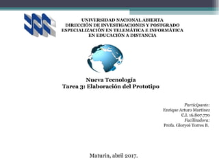 UNIVERSIDAD NACIONAL ABIERTA
DIRECCIÓN DE INVESTIGACIONES Y POSTGRADO
ESPECIALIZACIÓN EN TELEMÁTICA E INFORMÁTICA
EN EDUCACIÓN A DISTANCIA
Participante:
Enrique Arturo Martínez
C.I. 16.807.770
Facilitadora:
Profa. Glorycé Torres B.
Caracas, 25 de noviembre de 2016.
Nueva Tecnología
Tarea 3: Elaboración del Prototipo
Maturín, abril 2017.