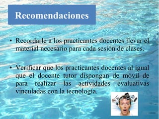Recomendaciones

• Recordarle a los practicantes docentes llevar el
  material necesario para cada sesión de clases.

• Verificar que los practicantes docentes al igual
  que el docente tutor dispongan de móvil de
  para realizar las actividades evaluativas
  vinculadas con la tecnología.
 