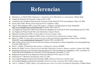 Referencias
Brueckner, L, G, Bond (1984). Diagnóstico y Tratamiento de las Dificultades en el Aprendizaje. Madrid: Rialp
Colegio de Profesores de Venezuela. Código de Ética 1990.
Constitución de la República Bolivariana de Venezuela. Gaceta Oficial Nº 5453 (extraordinario). Marzo 24, 2000
Good y Hatt (1984). Métodos de Investigación Social. Argentina: Trillas.
Jorge E. Mesta Martínez (2001). Desarrollo humano y calidad de vida [documento en línea]. Disponible:
http://www.unidad094.upn.mx/40/deshum.htm [Consulta: 2003, enero 27].
Ley Orgánica de Educación (1980) Gaceta Oficial de la República de Venezuela Nº 2635 (extraordinaria) julio 28, 1980.
Ley Orgánica de Protección del Niño y del Adolescente. Caracas: Eduven.
Ministerio de Educación (1998). Currículo Básico Nacional. Caracas: Autor.
Ministerio de Educación y Deportes (2004). Diseño curricular del Liceo Bolivariano. Caracas: Autor.
Morin, E. (1999). Los siete saberes necesarios para la educación del futuro [documento en línea]. Paris: UNESCO.
Disponible: www.complejidad.org/7sabesp.doc [Consulta: 2001, noviembre 20]
ONU (1948). Declaración Universal de Derechos Humanos [Trascripción en línea]. Disponible www.historiasiglo20.org
[Consulta: 2004, mayo 11]
Prieto, L. (2009). El Humanismo Democrático y la Educación. Caracas: IPASME
Ramos, M. (2006). Teoría y Práctica de la Creatividad. Educadores Creativos, Alumnos creadores. Caracas: San Pablo.
Reglamento del Ejercicio de la Profesión Docente (Decreto Nº 1942, Presidencia de la República). (1991, noviembre 12).
Gaceta Oficial de la República de Venezuela, 4338 (Extraordinario), Noviembre 12, 1991.
Reglamento General de la Ley Orgánica de Educación (Decreto Nº 975). Enero 22, 1986
Resolución Nº 1. Ministerio de Educación. Enero 15, 1996.
Universidad Pedagógica Experimental Libertador (2000). Políticas de Docencia. Caracas: Autor.
Universidad Pedagógica Experimental Libertador. Diseño Curricular, documento Base (1996). Caracas: Autor
Yuni, J. y Urbano, C. (2005). Mapas y Herramientas para conocer la escuela. Investigación Etnográfica. Córdoba: Brujas
 