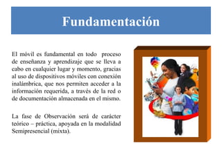 Fundamentación

El móvil es fundamental en todo proceso
de enseñanza y aprendizaje que se lleva a
cabo en cualquier lugar y momento, gracias
al uso de dispositivos móviles con conexión
inalámbrica, que nos permiten acceder a la
información requerida, a través de la red o
de documentación almacenada en el mismo.

La fase de Observación será de carácter
teórico – práctica, apoyada en la modalidad
Semipresencial (mixta).
 