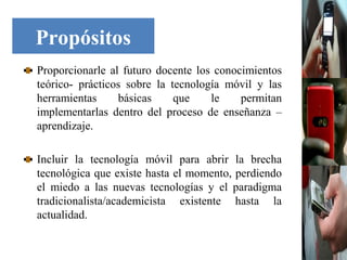 Propósitos
Proporcionarle al futuro docente los conocimientos
teórico- prácticos sobre la tecnología móvil y las
herramientas     básicas     que    le    permitan
implementarlas dentro del proceso de enseñanza –
aprendizaje.

Incluir la tecnología móvil para abrir la brecha
tecnológica que existe hasta el momento, perdiendo
el miedo a las nuevas tecnologías y el paradigma
tradicionalista/academicista existente hasta la
actualidad.
 