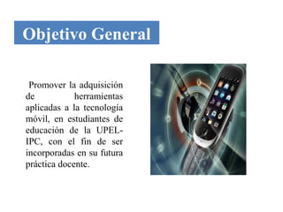 Objetivo General

 Promover la adquisición
de           herramientas
aplicadas a la tecnología
móvil, en estudiantes de
educación de la UPEL-
IPC, con el fin de ser
incorporadas en su futura
práctica docente.
 