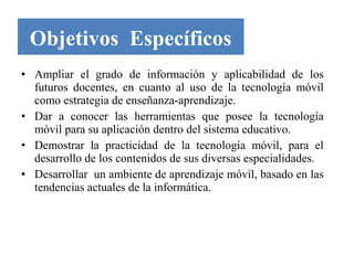 Objetivos Específicos
• Ampliar el grado de información y aplicabilidad de los
  futuros docentes, en cuanto al uso de la tecnología móvil
  como estrategia de enseñanza-aprendizaje.
• Dar a conocer las herramientas que posee la tecnología
  móvil para su aplicación dentro del sistema educativo.
• Demostrar la practicidad de la tecnología móvil, para el
  desarrollo de los contenidos de sus diversas especialidades.
• Desarrollar un ambiente de aprendizaje móvil, basado en las
  tendencias actuales de la informática.
 