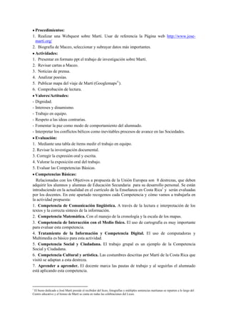 Procedimientos:
1. Realizar una Webquest sobre Martí. Usar de referencia la Página web http://www.jose-
marti.org/
2. Biografía de Maceo, seleccionar y subrayar datos más importantes.
Actividades:
1. Presentar en formato ppt el trabajo de investigación sobre Martí.
2. Revisar cartas a Maceo.
3. Noticias de prensa.
4. Analizar poesías.
5. Publicar mapa del viaje de Martí (Googlemaps©
).
6. Comprobación de lectura.
Valores/Actitudes:
- Dignidad.
- Intereses y dinamismo.
- Trabajo en equipo.
- Respeto a las ideas contrarias.
- Fomentar la paz como modo de comportamiento del alumnado.
- Interpretar los conflictos bélicos como inevitables procesos de avance en las Sociedades.
Evaluación:
1. Mediante una tabla de ítems medir el trabajo en equipo.
2. Revisar la investigación documental.
3. Corregir la expresión oral y escrita.
4. Valorar la exposición oral del trabajo.
5. Evaluar las Competencias Básicas.
Competencias Básicas:
Relacionadas con los Objetivos a propuesta de la Unión Europea son 8 destrezas, que deben
adquirir los alumnos y alumnas de Educación Secundaria para su desarrollo personal. Se están
introduciendo en la actualidad en el currículo de la Enseñanza en Costa Rica1
y serán evaluadas
por los docentes. En este apartado recogemos cada Competencia y cómo vamos a trabajarla en
la actividad propuesta:
1. Competencia de Comunicación lingüística. A través de la lectura e interpretación de los
textos y la correcta síntesis de la información.
2. Competencia Matemática. Con el manejo de la cronología y la escala de los mapas.
3. Competencia de Interacción con el Medio físico. El uso de cartografía es muy importante
para evaluar esta competencia.
4. Tratamiento de la Información y Competencia Digital. El uso de computadoras y
Multimedia es básico para esta actividad.
5. Competencia Social y Ciudadana. El trabajo grupal es un ejemplo de la Competencia
Social y Ciudadana.
6. Competencia Cultural y artística. Las costumbres descritas por Martí de la Costa Rica que
visitó se adaptan a esta destreza.
7. Aprender a aprender. El docente marca las pautas de trabajo y al seguirlas el alumnado
está aplicando esta competencia.
1
El busto dedicado a José Martí preside el recibidor del liceo, fotografías y múltiples sentencias martianas se reparten a lo largo del
Centro educativo y el himno de Martí se canta en todas las celebraciones del Liceo.
 