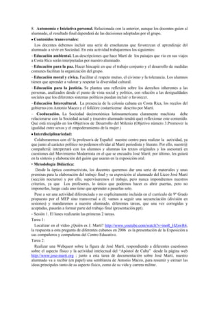 8. Autonomía e Iniciativa personal. Relacionada con la anterior, aunque los docentes guíen al
alumnado, el resultado final dependerá de las decisiones adoptadas por el grupo.
Contenidos transversales:
Los docentes debemos incluir una serie de enseñanzas que favorezcan el aprendizaje del
alumnado a vivir en Sociedad. En esta actividad trabajaremos los siguientes:
Educación ambiental. Las descripciones que hace Martí de los paisajes que vio en sus viajes
a Costa Rica serán interpretadas por nuestro alumnado.
Educación para la paz. Hacer hincapié en que el trabajo conjunto y el desarrollo de medidas
comunes facilitan la organización del grupo.
Educación moral y cívica. Facilitar el respeto mutuo, el civismo y la tolerancia. Los alumnos
tienen que aprender a valorar y respetar la diversidad cultural.
Educación para la justicia. Se plantea una reflexión sobre los derechos inherentes a las
personas, analizados desde el punto de vista social y político, con relación a las desigualdades
sociales que los diferentes sistemas políticos puedan incluir o favorecer.
Educación Intercultural. La presencia de la colonia cubana en Costa Rica, los recelos del
gobierno con Antonio Maceo y el folklore costarricense descrito por Martí.
Coeducación. La Sociedad decimonónica latinoamericana claramente machista debe
relacionarse con la Sociedad actual y (nuestro alumnado tendrá que) reflexionar este contenido.
Que está recogido en los Objetivos de Desarrollo del Milenio (Objetivo número 3.Promover la
igualdad entre sexos y el empoderamiento de la mujer.)
Interdisciplinariedad:
Colaboraremos con el/ la profesor/a de Español nuestro centro para realizar la actividad, ya
que junto al carácter político no podemos olvidar al Martí periodista y literato. Por ello, nuestr@
compañer@ interpretará con los alumnos y alumnas los textos originales y los asesorará en
cuestiones del Movimiento Modernista en el que se encuadra José Martí; por último, les guiará
en la síntesis y elaboración del guión que usaran en la exposición oral.
• Metodología Didáctica:
Desde la óptica constructivista, los docentes queremos dar una serie de materiales y unas
premisas para la elaboración del trabajo final y su exposición al alumnado del Liceo José Martí
(sección nocturno) y por ello, supervisaremos el trabajo, pero nunca impondremos nuestros
criterios, ya que Los profesores, lo único que podemos hacer es abrir puertas, pero no
imponerlas, luego cada uno tiene que aprender a pasarlas solo.
Pese a ser una actividad diferenciada y no explícitamente incluida en el currículo de 9º Grado
propuesto por el MEP sino transversal a él; vamos a seguir una secuenciación (división en
sesiones) y mandaremos a nuestro alumnado, diferentes tareas, que una vez corregidas y
aceptadas, pasarán a formar parte del trabajo final (presentación ppt).
- Sesión 1. El lunes realizarán las primeras 2 tareas.
Tarea 1:
Localizar en el vídeo ¿Quién es J. Martí? http://www.youtube.com/watch?v=inoR_HZswR4,
la respuesta a esta pregunta de diferentes cubanos en 2006 es la presentación de la Exposición a
sus compañeros y compañeras del Centro Educativo.
Tarea 2:
Realizar una Webquest sobre la figura de José Martí, respondiendo a diferentes cuestiones
sobre el aspecto físico y la actividad intelectual del “Apóstol de Cuba” desde la página web
http://www.jose-marti.org ; junto a esta tarea de documentación sobre José Martí, nuestro
alumnado va a recibir (en papel) una semblanza de Antonio Maceo, para resumir y extraer las
ideas principales tanto de su aspecto físico, como de su vida y carrera militar.
 