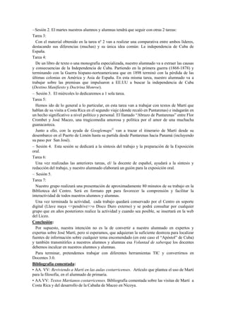 Sesión 2. El martes nuestros alumnos y alumnas tendrá que seguir con otras 2 tareas:
Tarea 3:
Con el material obtenido en la tarea nº 2 van a realizar una comparativa entre ambos líderes,
destacando sus diferencias (muchas) y su única idea común: La independencia de Cuba de
España.
Tarea 4:
De un libro de texto o una monografía especializada, nuestro alumnado va a extraer las causas
y consecuencias de la Independencia de Cuba. Partiendo en la primera guerra (1868-1878) y
terminando con la Guerra hispano-norteamericana que en 1898 terminó con la pérdida de las
últimas colonias en América y Asia de España. En esta misma tarea, nuestro alumnado va a
trabajar sobre las premisas que impulsaron a EE.UU a buscar la independencia de Cuba
(Destino Manifiesto y Doctrina Monroe).
Sesión 3. El miércoles lo dedicaremos a 1 sola tarea.
Tarea 5:
Hemos ido de lo general a lo particular, en esta tarea van a trabajar con textos de Martí que
hablan de su visita a Costa Rica en el segundo viaje (donde recaló en Puntarenas) e indagarán en
un hecho significativo a nivel político y personal. El llamado “Abrazo de Puntarenas” entre Flor
Crombet y José Maceo, una tragicomedia amorosa y política por el amor de una muchacha
guanacasteca.
Junto a ello, con la ayuda de Googlemaps©
van a trazar el itinerario de Martí desde su
desembarco en el Puerto de Limón hasta su partida desde Puntarenas hacia Panamá (incluyendo
su paso por San José).
Sesión 4. Esta sesión se dedicará a la síntesis del trabajo y la preparación de la Exposición
oral.
Tarea 6:
Una vez realizadas las anteriores tareas, el/ la docente de español, ayudará a la síntesis y
redacción del trabajo, y nuestro alumnado elaborará un guión para la exposición oral.
Sesión 5.
Tarea 7:
Nuestro grupo realizará una presentación de aproximadamente 80 minutos de su trabajo en la
Biblioteca del Centro. Será en formato ppt para favorecer la comprensión y facilitar la
interactividad de todos nuestros alumnos y alumnas.
Una vez terminada la actividad, cada trabajo quedará conservado por el Centro en soporte
digital (Llave maya <<pendrive>>o Disco Duro externo) y se podrá consultar por cualquier
grupo que en años posteriores realice la actividad y cuando sea posible, se insertará en la web
del Liceo.
Conclusión:
Por supuesto, nuestra intención no es la de convertir a nuestro alumnado en expertos y
expertas sobre José Martí, pero si esperamos, que adquieran la suficiente destreza para localizar
fuentes de información sobre cualquier tema encomendado (en este caso el “Apóstol” de Cuba)
y también transmitirles a nuestros alumnos y alumnas esa Voluntad de saberque los docentes
debemos inculcar en nuestros alumnos y alumnas.
Para terminar, pretendemos trabajar con diferentes herramientas TIC y convertirnos en
Docentes 3.0.
Bibliografía comentada:
• AA. VV: Reviviendo a Martí en las aulas costarricenses. Artículo que plantea el uso de Martí
para la filosofía, en el alumnado de primaria.
• AA.VV: Textos Martianos costarricenses. Bibliografía comentada sobre las visitas de Martí a
Costa Rica y del desarrollo de la Cabaña de Maceo en Nicoya.
 