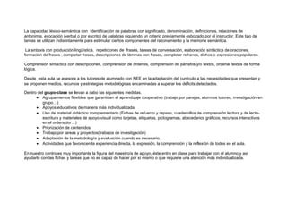 La capacidad léxico-semántica con Identificación de palabras con significado, denominación, definiciones, relaciones de
antonimia, evocación (verbal o por escrito) de palabras siguiendo un criterio previamente esbozado por el instructor. Este tipo de
tareas se utilizan indistintamente para estimular ciertos componentes del razonamiento y la memoria semántica.
La sintaxis con producción lingüística, repeticiones de frases, tareas de conversación, elaboración sintáctica de oraciones,
formación de frases ‚ completar frases, descripciones de láminas con frases, completar refranes, dichos o expresiones populares.
Comprensión sintáctica con descripciones, comprensión de órdenes, comprensión de párrafos y/o textos, ordenar textos de forma
lógica.
Desde esta aula se asesora a los tutores de alumnado con NEE en la adaptación del currículo a las necesidades que presentan y
se proponen medios, recursos y estrategias metodológicas encaminadas a superar los déficits detectados.
Dentro del grupo-clase se llevan a cabo las siguientes medidas.
• Agrupamientos flexibles que garanticen el aprendizaje cooperativo (trabajo por parejas, alumnos tutores, investigación en
grupo…)
• Apoyos educativos de manera más individualizada.
• Uso de material didáctico complementario (Fichas de refuerzo y repaso, cuadernillos de comprensión lectora y de lecto-
escritura y materiales de apoyo visual como tarjetas, etiquetas, pictogramas, abecedarios gráficos, recursos interactivos
en el ordenador…)
• Priorización de contenidos.
• Trabajo por tareas y proyectos(trabajos de investigación)
• Adaptación de la metodología y evaluación cuando es necesario.
• Actividades que favorecen la experiencia directa, la expresión, la comprensión y la reflexión de todos en el aula.
En nuestro centro es muy importante la figura del maestro/a de apoyo, éste entra en clase para trabajar con el alumno y así
ayudarlo con las fichas y tareas que no es capaz de hacer por sí mismo o que requiere una atención más individualizada.
 