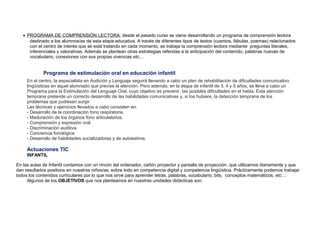 • PROGRAMA DE COMPRENSIÓN LECTORA: desde el pasado curso se viene desarrollando un programa de comprensión lectora
destinado a los alumnos/as de esta etapa educativa. A través de diferentes tipos de textos (cuentos, fábulas, poemas) relacionados
con el centro de interés que se está tratando en cada momento, se trabaja la comprensión lectora mediante preguntas literales,
inferenciales y valorativas. Además se plantean otras estrategias referidas a la anticipación del contenido, palabras nuevas de
vocabulario, conexiones con sus propias vivencias etc…
Programa de estimulación oral en educación infantil
En el centro, la especialista en Audición y Lenguaje seguirá llevando a cabo un plan de rehabilitación de dificultades comunicativo
lingüísticas en aquel alumnado que precise la atención. Pero además, en la etapa de infantil de 3, 4 y 5 años, se lleva a cabo un
Programa para la Estimulación del Lenguaje Oral, cuyo objetivo es prevenir las posibles dificultades en el habla. Esta atención
temprana pretende un correcto desarrollo de las habilidades comunicativas y, si los hubiere, la detección temprana de los
problemas que pudiesen surgir.
Las técnicas y ejercicios llevados a cabo consisten en:
- Desarrollo de la coordinación fono respiratoria.
- Maduración de los órganos fono articulatorios.
- Comprensión y expresión oral.
- Discriminación auditiva.
- Conciencia fonológica
- Desarrollo de habilidades socializadoras y de autoestima.
Actuaciones TIC
INFANTIL
En las aulas de Infantil contamos con un rincón del ordenador, cañón proyector y pantalla de proyección, que utilizamos diariamente y que
dan resultados positivos en nuestros niños/as, sobre todo en competencia digital y competencia lingüística. Prácticamente podemos trabajar
todos los contenidos curriculares por lo que nos sirve para aprender letras, palabras, vocabulario, bits, conceptos matemáticos, etc…
Algunos de los OBJETIVOS que nos planteamos en nuestras unidades didácticas son:
 