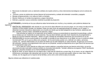 • Reconocer el ordenador como un elemento cotidiano de nuestro entorno y otros instrumentos tecnológicos como la cámara de
fotos.
• Conocer y poner en práctica las normas básicas de funcionamiento y cuidado del ordenador: encendido y apagado.
• Manejar progresivamente y con soltura el ratón y el teclado.
• Mostrar interés por el manejo de programas y juegos interactivos.
• Disfrutar y aprender nuevos contenidos mediante la pantalla de proyección.
Las ACTIVIDADES y momentos en los que utilizamos estas herramientas son muchos y muy variados, pero podemos destacar las
siguientes:
• RINCÓN DEL ORDENADOR: está ubicado en una zona de la clase diferente a la zona de juegos, en una mesa a la altura de los
niños/as y al que pueden acceder con facilidad. Pasan por este rincón de juego/aprendizaje por parejas y en él “juegan” a
diferentes recursos interactivos relacionados con el centro de interés que se está trabajando en ese momento: estaciones del
año, animales, números, letras, actividades de atención y lógica….
Esta actividad se realiza con la supervisión de la maestra, aunque es sorprendente la capacidad de aprendizaje y soltura
en su manejo que van mostrando en pocas sesiones. Hay que decir también que este rincón requiere de una programación y
filtrado de recursos bastante meticuloso, debido a la gran cantidad de actividades interactivas que encontramos en la red.
• PROYECCIÓN de recursos audiovisuales en la pantalla: la pantalla de que disponemos no es digital, así que no podemos utilizar
recursos para PDI, por lo que se utiliza como proyector. Así los alumnos/as pueden ver y disfrutar con videos, canciones,
cuentos, etc., siempre relacionados con el centro de interés que se esté trabajando en cada momento. Al igual que con el rincón
del ordenador, requiere una programación de lo que se va a proyectar, aunque ya disponemos de un gran banco de recursos que
se va engrosando cada curso.
En la clase de 5 años además se utiliza para mostrar palabras y pequeñas lecturas que leemos entre todos, ya que los
alumnos/as de este nivel están inmersos de lleno en el proceso lecto-escritor. También utilizamos el programa “Word” escribiendo
palabras y pequeños dictados con la misma finalidad lecto-escritora.
• BLOG de clase: el centro dispone de una página web y cada aula de Infantil de su propio blog. En el mismo, se van colgando las
actuaciones y actividades más relevantes que ocurren en clase, así como recursos que pueden utilizar en casa, fotos, vídeos,
noticias, etc. Es seguido por la mayoría de las familias y sirve como unión entre la casa y la escuela.
Algunos enlaces que utilizamos en nuestras aulas:
 