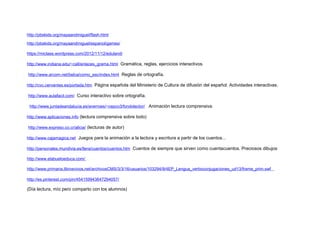 http://pbskids.org/mayaandmiguel/flash.html
http://pbskids.org/mayaandmiguel/espanol/games/
https://miclase.wordpress.com/2012/11/12/eduland/
http://www.indiana.edu/~call/enlaces_grama.html Gramática, reglas, ejercicios interactivos.
http://www.arcom.net/belca/como_esc/index.html Reglas de ortografía.
http://cvc.cervantes.es/portada.htm Página española del Ministerio de Cultura de difusión del español. Actividades interactivas.
http://www.aulafacil.com/ Curso interactivo sobre ortografía.
http://www.juntadeandalucia.es/averroes/~cepco3/fondolector/ Animación lectura comprensiva.
http://www.aplicaciones.info (lectura comprensiva sobre todo)
http://www.expreso.co.cr/alicia/ (lecturas de autor)
http://www.cajamagica.net Juegos para la animación a la lectura y escritura a partir de los cuentos...
http://personales.mundivia.es/llera/cuentos/cuentos.htm Cuentos de siempre que sirven como cuentacuentos. Preciosos dibujos
http://www.elabueloeduca.com/
http://www.primaria.librosvivos.net/archivosCMS/3/3/16/usuarios/103294/9/4EP_Lengua_verboconjugaciones_ud13/frame_prim.swf
http://es.pinterest.com/pin/454159943647294057/
(Día lectura, mío pero comparto con los alumnos)
 