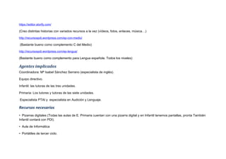 https://editor.storify.com/
(Creo distintas historias con variados recursos a la vez (vídeos, fotos, enlaces, música…)
http://recursospdi.wordpress.com/ep-con-medio/
(Bastante bueno como complemento C del Medio)
http://recursospdi.wordpress.com/ep-lengua/
(Bastante bueno como complemento para Lengua española. Todos los niveles)
Agentes implicados
Coordinadora: Mª Isabel Sánchez Serrano (especialista de inglés).
Equipo directivo.
Infantil: las tutoras de las tres unidades.
Primaria: Los tutores y tutoras de las siete unidades.
Especialista PTAI y especialista en Audición y Lenguaje.
Recursos necesarios
• Pizarras digitales (Todas las aulas de E. Primaria cuentan con una pizarra digital y en Infantil tenemos pantallas, pronta También
Infantil contará con PDI).
• Aula de Informática
• Portátiles de tercer ciclo.
 