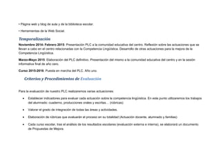 • Página web y blog de aula y de la biblioteca escolar.
• Herramientas de la Web Social.
Temporalización
Noviembre 2014- Febrero 2015: Presentación PLC a la comunidad educativa del centro. Reflexión sobre las actuaciones que se
llevan a cabo en el centro relacionadas con la Competencia Lingüística. Desarrollo de otras actuaciones para la mejora de la
Competencia Lingüística.
Marzo-Mayo 2015: Elaboración del PLC definitivo. Presentación del mismo a la comunidad educativa del centro y en la sesión
informativa final de año cero.
Curso 2015-2016: Puesta en marcha del PLC. Año uno.
Criterios y Procedimientos de Evaluación
Para la evaluación de nuestro PLC realizaremos varias actuaciones:
• Establecer indicadores para evaluar cada actuación sobre la competencia lingüística. En este punto utilizaremos los trabajos
del alumnado: cuaderno, producciones orales y escritas… (rúbricas)
• Valorar el grado de integración de todas las áreas y actividades.
• Elaboración de rúbricas que evaluarán el proceso en su totalidad (Actuación docente, alumnado y familias)
• Cada curso escolar, tras el análisis de los resultados escolares (evaluación externa e interna), se elaborará un documento
de Propuestas de Mejora.
 