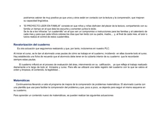 podríamos valorar de muy positiva ya que unos y otros están en contacto con la lectura y la comprensión, que mejoran
su capacidad lingüística.
• “El PROYECTO LEER EN FAMILIA” consiste en que niños y niñas disfruten del placer de la lectura, compartiendo con su
familia un tiempo en el que ésta los escuche y comenten juntos lo leído.
Se le da a los niños/as “un cuadernillo” en el que van un compromiso e instrucciones para las familias y el calendario de
cada mes y para que cada niño/a coloree los días que han leído con su padre, madre,... y, al final de cada mes, el tutor o
tutora realiza el control de estos cuadernillos.
Revalorización del cuaderno
Es otra actuación que seguiremos realizando y que, por tanto, incluiremos en nuestro PLC.
Al iniciar el curso, se le dan al alumnado unas pautas de cómo se trabaja en el cuaderno, incidiendo en ellas durante todo el curso.
Hay establecida una ficha de recuerdo que el alumno/a debe tener en la cubierta interior de su cuaderno que le recordarán
siempre estas pautas.
El cuaderno influirá en el proceso de evaluación del área, interviniendo en su calificación, ya que refleja el trabajo realizado
diariamente a lo largo de todo el trimestre y curso. Para ello se utilizará una tabla registro del cuaderno con la que se valora el
orden y limpieza, el contenido, la legibilidad…
Matemáticas
Continuaremos llevando a cabo el programa de mejora de la comprensión de problemas matemáticos. El alumnado cuenta con
una plantilla que usa para facilitar la comprensión del problema y que, poco a poco, va dejando para seguir el mismo esquema en
su cuaderno.
Para aprender un contenido nuevo de matemáticas, se pueden realizar las siguientes actuaciones:
 