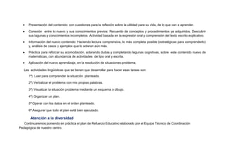 • Presentación del contenido: con cuestiones para la reflexión sobre la utilidad para su vida, de lo que van a aprender.
• Conexión entre lo nuevo y sus conocimientos previos: Recuerdo de conceptos y procedimientos ya adquiridos. Descubrir
sus lagunas y conocimientos incompletos. Actividad basada en la expresión oral y comprensión del texto escrito explicativo.
• Información del nuevo contenido: Haciendo lectura comprensiva, lo más completa posible (estratégicas para comprenderlo)
y, análisis de casos y ejemplos que lo aclaran aún más.
• Práctica para reforzar su acomodación, aclarando dudas y completando lagunas cognitivas, sobre este contenido nuevo de
matemáticas, con abundancia de actividades de tipo oral y escrita.
• Aplicación del nuevo aprendizaje, en la resolución de situaciones-problema.
Las actividades lingüísticas que se tienen que desarrollar para hacer esas tareas son:
1ª) Leer para comprender la situación planteada.
2ª) Verbalizar el problema con mis propias palabras.
3ª) Visualizar la situación problema mediante un esquema o dibujo.
4ª) Organizar un plan.
5ª Operar con los datos en el orden planteado.
6ª Asegurar que todo el plan está bien ejecutado.
Atención a la diversidad
Continuaremos poniendo en práctica el plan de Refuerzo Educativo elaborado por el Equipo Técnico de Coordinación
Pedagógica de nuestro centro.
 