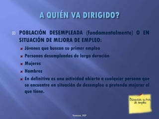  POBLACIÓN DESEMPLEADA (fundamentalmente) O EN
SITUACIÓN DE MEJORA DE EMPLEO:
Jóvenes que buscan su primer empleo
Personas desempleadas de larga duración
Mujeres
Hombres
En definitiva es una actividad abierta a cualquier persona que
se encuentre en situación de desempleo o pretenda mejorar el
que tiene.
Vanessa_VGP