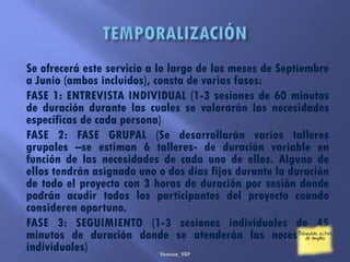 Se ofrecerá este servicio a lo largo de los meses de Septiembre
a Junio (ambos incluidos), consta de varias fases:
FASE 1: ENTREVISTA INDIVIDUAL (1-3 sesiones de 60 minutos
de duración durante las cuales se valorarán las necesidades
específicas de cada persona)
FASE 2: FASE GRUPAL (Se desarrollarán varios talleres
grupales –se estiman 6 talleres- de duración variable en
función de las necesidades de cada uno de ellos. Alguno de
ellos tendrán asignado uno o dos días fijos durante la duración
de todo el proyecto con 3 horas de duración por sesión donde
podrán acudir todos los participantes del proyecto cuando
consideren oportuno.
FASE 3: SEGUIMIENTO (1-3 sesiones individuales de 45
minutos de duración donde se atenderán las necesidades
individuales) Vanessa_VGP