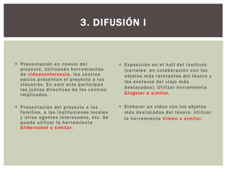  Presentación en común del
proyecto. Utilizando herramientas
de videoconferencia, los centros
socios presentan el proyecto a los
claustros. En este acto participan
las juntas directivas de los centros
implicados.
 Presentación del proyecto a las
familias, a las instituciones locales
y otros agentes interesados, etc. Se
puede utilizar la herramienta
Sliderocket o similar.
3. DIFUSIÓN I
 Exposición en el hall del instituto
(carteles en colaboración con los
objetos más relevantes del tesoro y
los enclaves del viaje más
destacados). Utilizar herramienta
Glogster o similar.
 Elaborar un vídeo con los objetos
más destacados del tesoro. Utilizar
la herramienta Vimeo o similar.
 