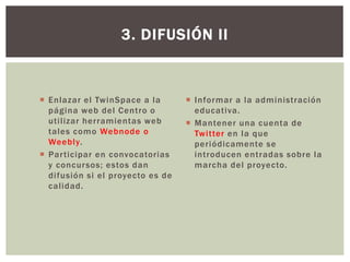  Enlazar el TwinSpace a la
página web del Centro o
utilizar herramientas web
tales como Webnode o
Weebly.
 Participar en convocatorias
y concursos; estos dan
difusión si el proyecto es de
calidad.
3. DIFUSIÓN II
 Informar a la administración
educativa.
 Mantener una cuenta de
Twitter en la que
periódicamente se
introducen entradas sobre la
marcha del proyecto.
 